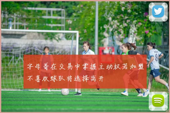 字母哥在交易中掌握主动权若加盟不喜欢球队将选择离开