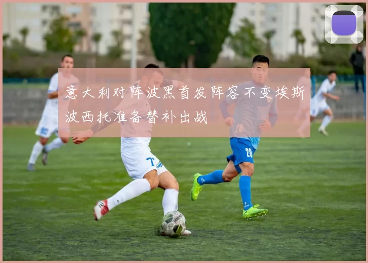 意大利对阵波黑首发阵容不变埃斯波西托准备替补出战
