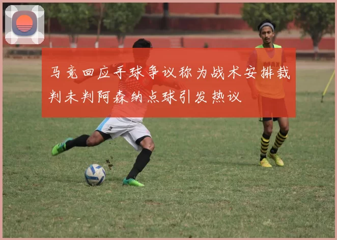马竞回应手球争议称为战术安排裁判未判阿森纳点球引发热议