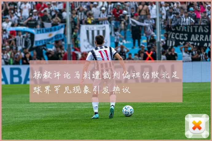 杨毅评论马刺遭裁判偏袒仍败北足球界罕见现象引发热议