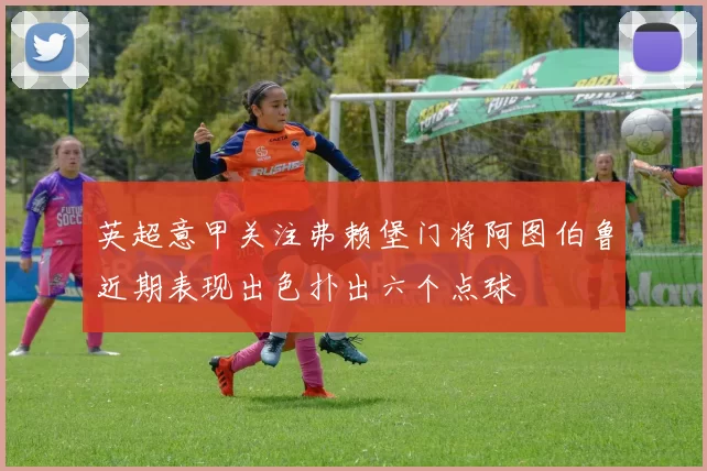 英超意甲关注弗赖堡门将阿图伯鲁近期表现出色扑出六个点球