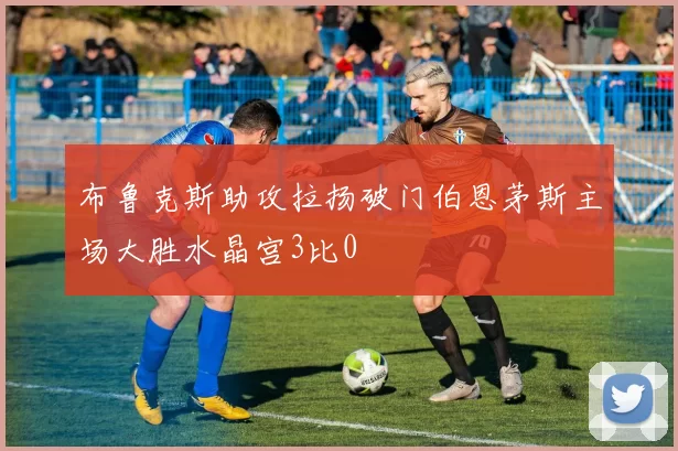 布鲁克斯助攻拉扬破门伯恩茅斯主场大胜水晶宫3比0