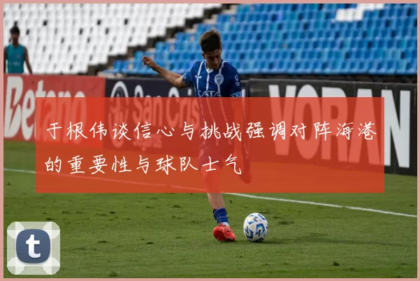 于根伟谈信心与挑战强调对阵海港的重要性与球队士气