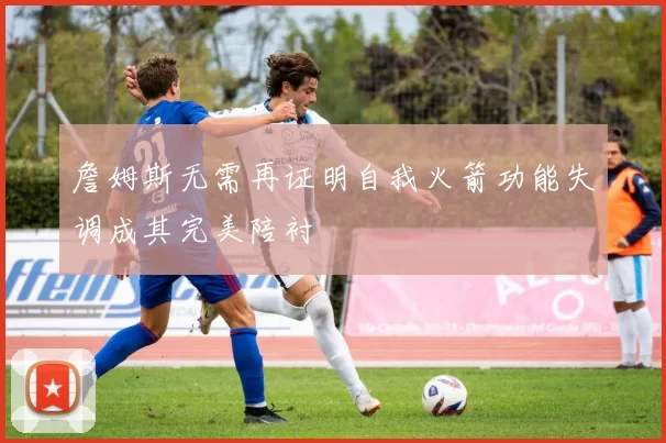 詹姆斯无需再证明自我火箭功能失调成其完美陪衬