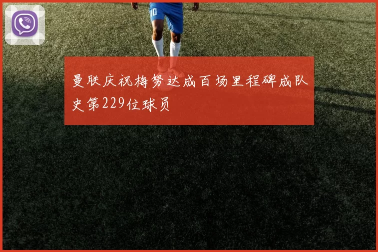 曼联庆祝梅努达成百场里程碑成队史第229位球员