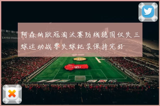 阿森纳欧冠淘汰赛防线稳固仅失三球运动战零失球纪录保持完好