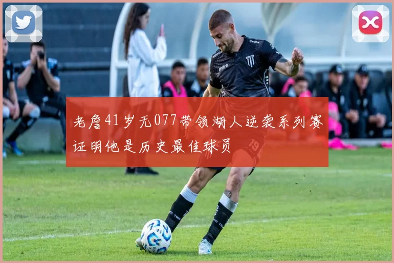 老詹41岁无077带领湖人逆袭系列赛证明他是历史最佳球员