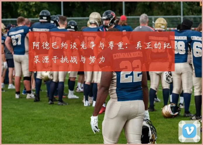 阿德巴约谈竞争与尊重：真正的纪录源于挑战与努力