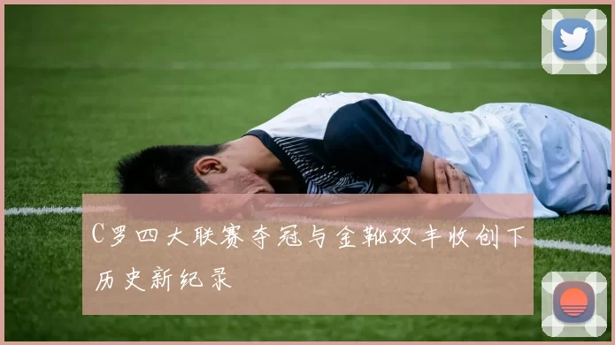 C罗四大联赛夺冠与金靴双丰收创下历史新纪录