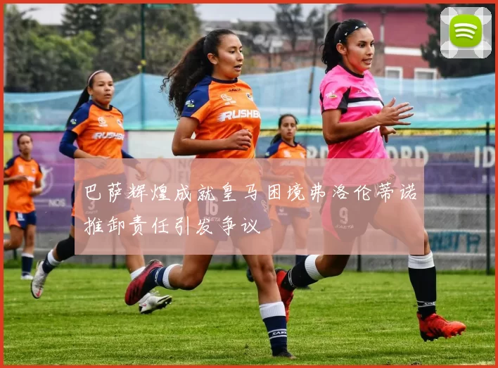 巴萨辉煌成就皇马困境弗洛伦蒂诺推卸责任引发争议