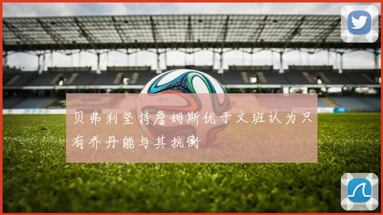 贝弗利坚持詹姆斯优于文班认为只有乔丹能与其抗衡