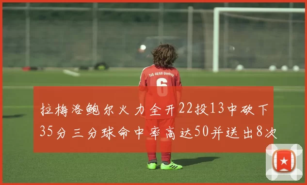 拉梅洛鲍尔火力全开22投13中砍下35分三分球命中率高达50并送出8次助攻