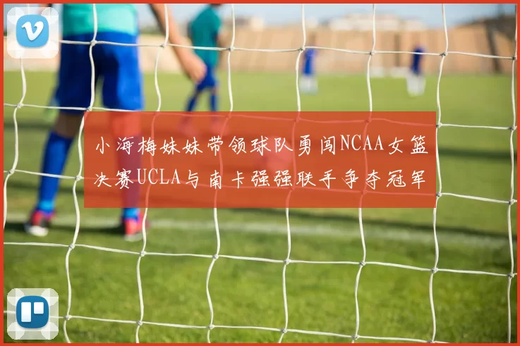 小海梅妹妹带领球队勇闯NCAA女篮决赛UCLA与南卡强强联手争夺冠军