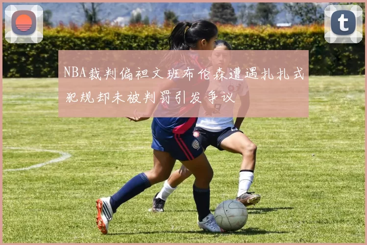 NBA裁判偏袒文班布伦森遭遇扎扎式犯规却未被判罚引发争议