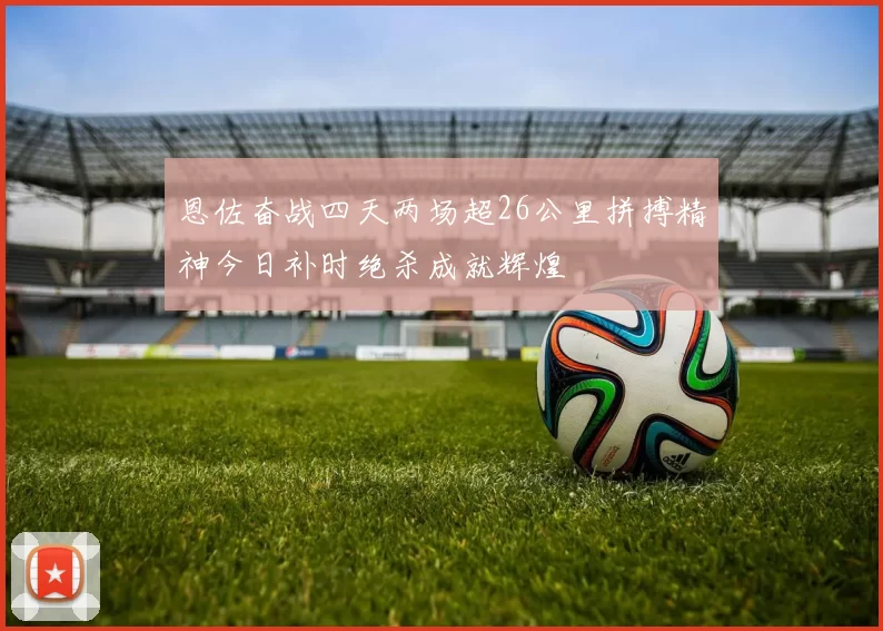 恩佐奋战四天两场超26公里拼搏精神今日补时绝杀成就辉煌