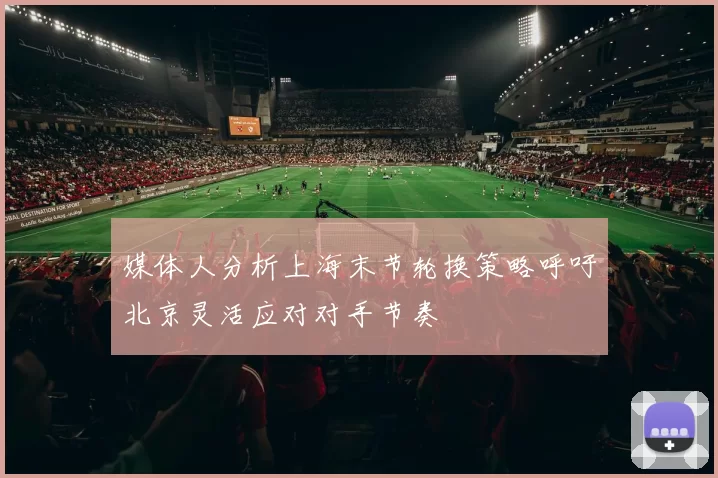 媒体人分析上海末节轮换策略呼吁北京灵活应对对手节奏
